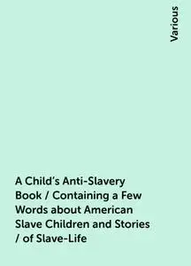 «A Child's Anti-Slavery Book / Containing a Few Words about American Slave Children and Stories / of Slave-Life» by Vari