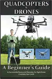 Quadcopters and Drones: A Beginner's Guide to Successfully Flying and Choosing the Right Drone