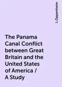 «The Panama Canal Conflict between Great Britain and the United States of America / A Study» by L.Oppenheim