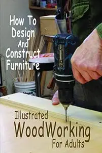 Illustrated WoodWorking For Adults: How To Design And Construct Furniture: Illustrated WoodWorking For Adults