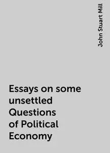 «Essays on some unsettled Questions of Political Economy» by John Stuart Mill