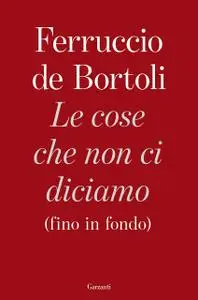 Ferruccio de Bortoli - Le cose che non ci diciamo (fino in fondo)