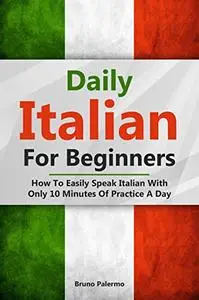 Daily Italian For Beginners: How To Easily Speak Italian With Only 10 Minutes Of Practice A Day