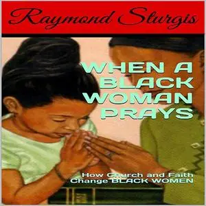 «When A Black Woman Prays: How Church and Faith Change Black Women» by Raymond Sturgis