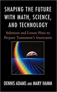 Shaping the Future with Math, Science, and Technology: Solutions and Lesson Plans to Prepare Tomorrows Innovators