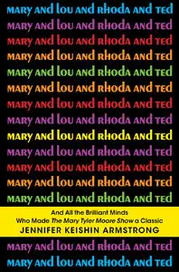 Mary and Lou and Rhoda and Ted: And all the Brilliant Minds Who Made The Mary Tyler Moore Show a Classic