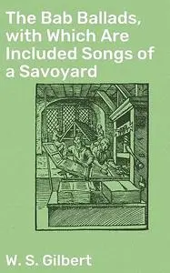 «The Bab Ballads, with Which Are Included Songs of a Savoyard» by W.S.Gilbert