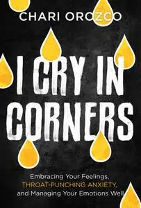 I Cry in Corners: Embracing Your Feelings, Throat-Punching Anxiety, and Managing Your Emotions Well