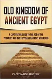 Old Kingdom of Ancient Egypt: A Captivating Guide to the Age of the Pyramids and the Egyptian Pharaohs Who Ruled