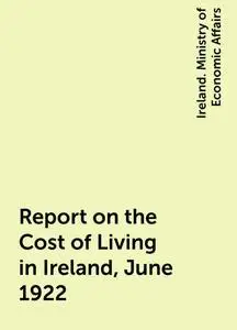 «Report on the Cost of Living in Ireland, June 1922» by Ireland. Ministry of Economic Affairs