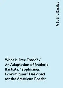 «What Is Free Trade? / An Adaptation of Frederic Bastiat's «Sophismes Éconimiques» Designed for the American Reader» by