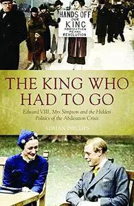 The King Who Had To Go: Edward Vlll, Mrs Simpson and the Hidden Politics of the Abdication Crisis