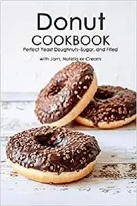 Donut Cookbook: Perfect Yeast Doughnuts–Sugar, and Filled with Jam, Nutella or Cream: Donut Recipes Book