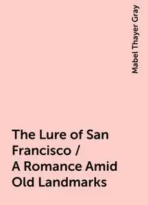 «The Lure of San Francisco / A Romance Amid Old Landmarks» by Mabel Thayer Gray