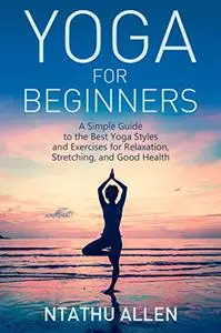 Yoga for Beginners: A Simple Guide to the Best Yoga Styles and Exercises for Relaxation, Stretching, and Good Health