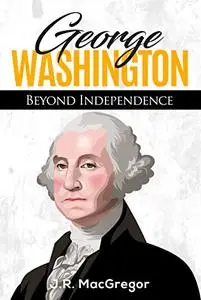 George Washington - Beyond Independence: A Biography of America's First President and Founding Father