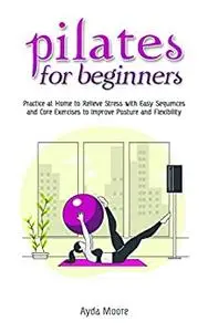 Pilates for Beginners: Practice at Home to Relieve Stress with Easy Sequences and Core Exercises to Improve Posture and Flexibi