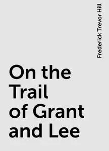«On the Trail of Grant and Lee» by Frederick Trevor Hill