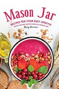 Mason Jar Recipes for Your Busy Lifestyle: Quick and Easy Recipes Made in a Mason Jar