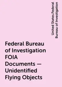 «Federal Bureau of Investigation FOIA Documents - Unidentified Flying Objects» by United States.Federal Bureau of Invest