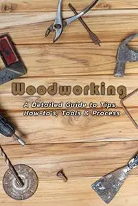 Woodworking: A Detailed Guide to Tips, How-to’s, Tools & Process: Woodworking