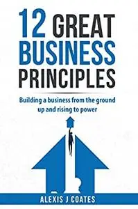12 GREAT BUSINESS PRINCIPLES : Building a Business From the Ground Up and Rising to Power