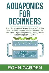 AQUAPONICS FOR BEGINNERS: The Ultimate Step-by-Step Guide to Building Your Own Aquaponics Garden System That Will Grow O