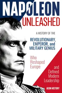 Napoleon Unleashed: A History of the Revolutionary, Emperor, and Military Genius who Reshaped Europe