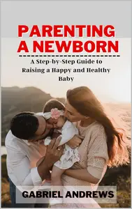 Parenting a Newborn: A Step-by-Step Guide to Raising a Happy and Healthy Baby