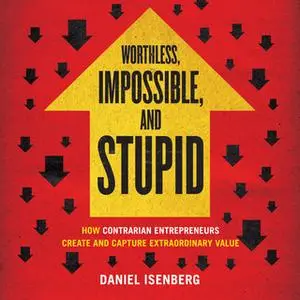 «Worthless, Impossible, and Stupid: How Contrarian Entrepreneurs Create and Capture Extraordinary Value» by Daniel Isenb