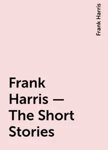 «Frank Harris – The Short Stories» by Frank Harris