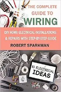 The Complete Guide to Wiring: DIY Home Electrical Installations & Repairs with Step-by-Step Guide