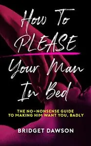 How to Please Your Man in Bed: The No-Nonsense Guide to Making Him Want You. Badly.