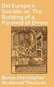 «Old Europe's Suicide; or, The Building of a Pyramid of Errors» by Baron Christopher Birdwood Thomson