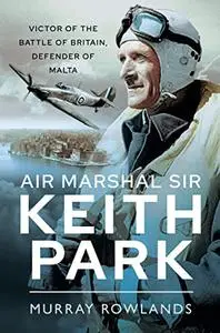 Air Marshal Sir Keith Park: Victor of the Battle of Britain, Defender of Malta