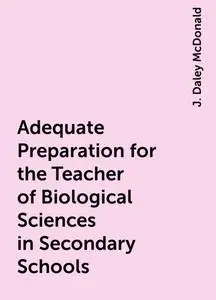 «Adequate Preparation for the Teacher of Biological Sciences in Secondary Schools» by J. Daley McDonald