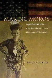 Making Moros: Imperial Historicism and American Military Rule in the Philippines’ Muslim South