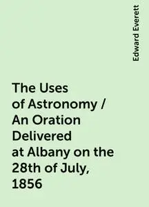 «The Uses of Astronomy / An Oration Delivered at Albany on the 28th of July, 1856» by Edward Everett