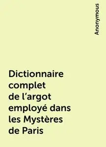 «Dictionnaire complet de l'argot employé dans les Mystères de Paris» by None