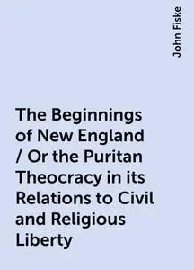 «The Beginnings of New England / Or the Puritan Theocracy in its Relations to Civil and Religious Liberty» by John Fiske