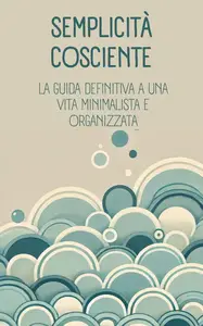 Semplicità cosciente: la guida definitiva a una vita minimalista e organizzata