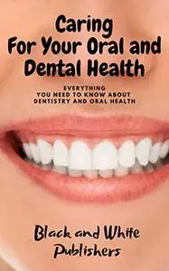 Caring For Your Oral and Dental Health: Everything you need to know about Dentistry and Oral Health