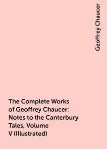 «The Complete Works of Geoffrey Chaucer : Notes to the Canterbury Tales, Volume V (Illustrated)» by Geoffrey Chaucer