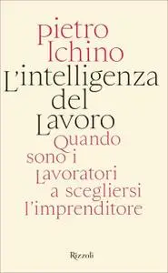 Pietro Ichino - L'intelligenza del lavoro. Quando sono i lavoratori a scegliersi l'imprenditore