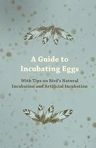 A Guide to Incubating Eggs: With Tips on Bird's Natural Incubation and Artificial Incubation