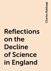 «Reflections on the Decline of Science in England» by Charles Babbage