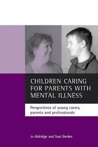 Children Caring for Parents with Mental Illness: Perspectives of Young Carers, Parents and Professionals by Saul Becker