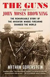 The Guns of John Moses Browning: The Remarkable Story of the Inventor Whose Firearms Changed the World