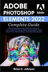ADOBE PHOTOSHOP ELEMENTS 2022 COMPLETE GUIDE: The Comprehensive Beginners to Advanced Users
