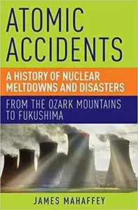 Atomic Accidents: A History of Nuclear Meltdowns and Disasters: From the Ozark Mountains to Fukushima